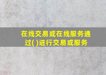 在线交易或在线服务通过( )进行交易或服务